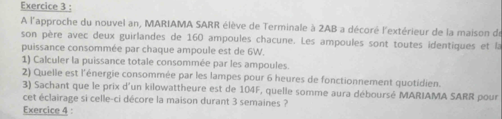 A l'approche du nouvel an, MARIAMA SARR élève de Terminale à 2AB a décoré l'extérieur de la maison de 
son père avec deux guirlandes de 160 ampoules chacune. Les ampoules sont toutes identiques et la 
puissance consommée par chaque ampoule est de 6W. 
1) Calculer la puissance totale consommée par les ampoules. 
2) Quelle est l'énergie consommée par les lampes pour 6 heures de fonctionnement quotidien. 
3) Sachant que le prix d’un kilowattheure est de 104F, quelle somme aura déboursé MARIAMA SARR pour 
cet éclairage si celle-ci décore la maison durant 3 semaines ? 
Exercice 4 :