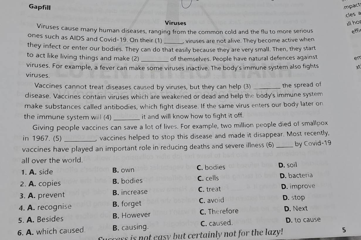 Gapfill Impact
cles a
Viruses ll ho
Viruses cause many human diseases, ranging from the common cold and the flu to more serious effic
ones such as AIDS and Covid-19. On their (1)_ , viruses are not alive. They become active when
they infect or enter our bodies. They can do that easily because they are very small. Then, they start
to act like living things and make (2) _of themselves. People have natural defences against en
viruses. For example, a fever can make some viruses inactive. The body's immune system also fights at
viruses.
Vaccines cannot treat diseases caused by viruses, but they can help (3)_
the spread of
disease. Vaccines contain viruses which are weakened or dead and help the body's immune system
make substances called antibodies, which fight disease. If the same virus enters our body later on
the immune system will (4) _it and will know how to fight it off.
Giving people vaccines can save a lot of lives. For example, two million people died of smallpox
in 1967. (5)_ , vaccines helped to stop this disease and made it disappear. Most recently,
vaccines have played an important role in reducing deaths and severe illness (6) _by Covid-19
all over the world.
1. A. side B. own C. bodies
D. soil
2. A. copies B. bodies
C. cells D. bacteria
3. A. prevent B. increase C. treat
D. improve
C. avoid D. stop
4. A. recognise B. forget
5. A. Besides B. However C. Therefore
D. Next
6. A. which caused. B. causing. C. caused.
D. to cause
Cuccess is not easy but certainly not for the lazy!
5