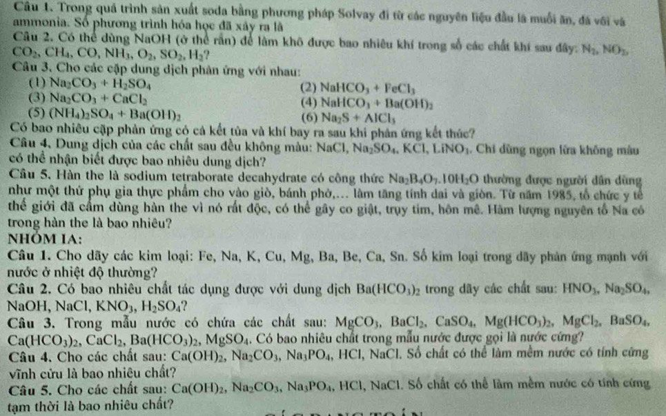 Trong quá trình sản xuất soda bằng phương pháp Solvay đi từ các nguyên liệu đầu là muối ăn, đá với và
ammonia. Số phương trình hóa học đã xây ra lã
Câu 2. Có thể dùng NaOH (ở thể rấn) để làm khô được bao nhiêu khí trong số các chất khí sau đây: N_2,NO_3,
CO_2,CH_4,CO,NH_3,O_2,SO_2,H_2 ?
Câu 3. Cho các cặp dung dịch phân ứng với nhau:
(1) Na_2CO_3+H_2SO_4 (2) NaHCO_3+FeCl_3
(3) Na_2CO_3+CaCl_2 (4) NaHCO_3+Ba(OH)_2
(5) (NH_4)_2SO_4+Ba(OH)_2 (6) Na_2S+AlCl_3
Có bao nhiêu cặp phản ứng có cả kết tủa và khí bay ra sau khi phản ứng kết thức?
Câu 4, Dung dịch của các chất sau đều không màu: NaC 1. Na_2SO_4,KCl,LiNO_3. Chi dùng ngọn lửa không màu
có thể nhận biết được bao nhiêu dung dịch?
Câu 5, Hàn the là sodium tetraborate decahydrate có công thức Na_2B_4O_7.10H_2O thường được người dân dùng
như một thứ phụ gia thực phẩm cho vào giò, bánh phờ,... làm tăng tính dai và giòn. Từ năm 1985, tổ chức y tế
thể giới đã cấm dùng hàn the vì nó rất độc, có thể gây co giật, trụy tim, hôn mê. Hàm lượng nguyên tố Na có
trong hàn the là bao nhiêu?
NHÓM IA:
Câu 1. Cho dãy các kim loại: Fe, Na, K, Cu, Mg, Ba, Be, Ca, Sn. Số kim loại trong dãy phản ứng mạnh với
nước ở nhiệt độ thường?
Câu 2. Có bao nhiêu chất tác dụng được với dung dịch Ba(HCO_3)_2 trong dây các chất sau: HNO_3,Na_2SO_4,
NaOH, NaCl,KNO_3,H_2SO_4 ?
Câu 3. Trong mẫu nước có chứa các chất sau: MgCO_3,BaCl_2,CaSO_4,Mg(HCO_3)_2,MgCl_2,BaSO_4,
Ca(HCO_3)_2,CaCl_2,Ba(HCO_3)_2,MgSO_4. Có bao nhiêu chất trong mẫu nước được gọi là nước cứng?
Câu 4. Cho các chất sau: Ca(OH)_2,Na_2CO_3,Na_3PO_4, ,HCl N aC I. Số chất có thể làm mềm nước có tính cứng
vĩnh cửu là bao nhiêu chất?
Câu 5. Cho các chất sau: Ca(OH)_2,Na_2CO_3,Na_3PO_4 HCl,NaCl. Số chất có thể làm mềm nước có tính cứng
tạm thời là bao nhiêu chất?