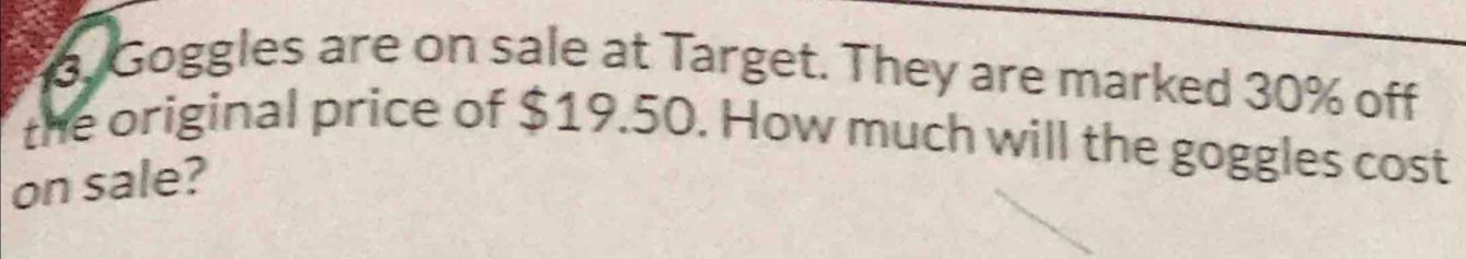 Goggles are on sale at Target. They are marked 30% off 
the original price of $19.50. How much will the goggles cost 
on sale?