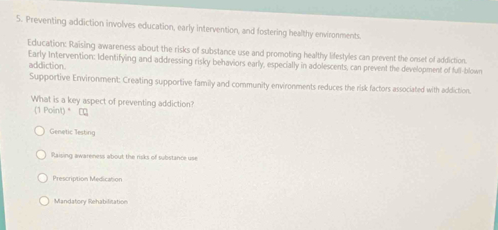 Preventing addiction involves education, early intervention, and fostering healthy environments.
Education: Raising awareness about the risks of substance use and promoting healthy lifestyles can prevent the onset of addiction.
Early Intervention: Identifying and addressing risky behaviors early, especially in adolescents, can prevent the development of full-blown
addiction.
Supportive Environment: Creating supportive family and community environments reduces the risk factors associated with addiction.
What is a key aspect of preventing addiction?
(1 Point) *
Genetic Testing
Raising awareness about the risks of substance use
Prescription Medication
Mandatory Rehabilitation