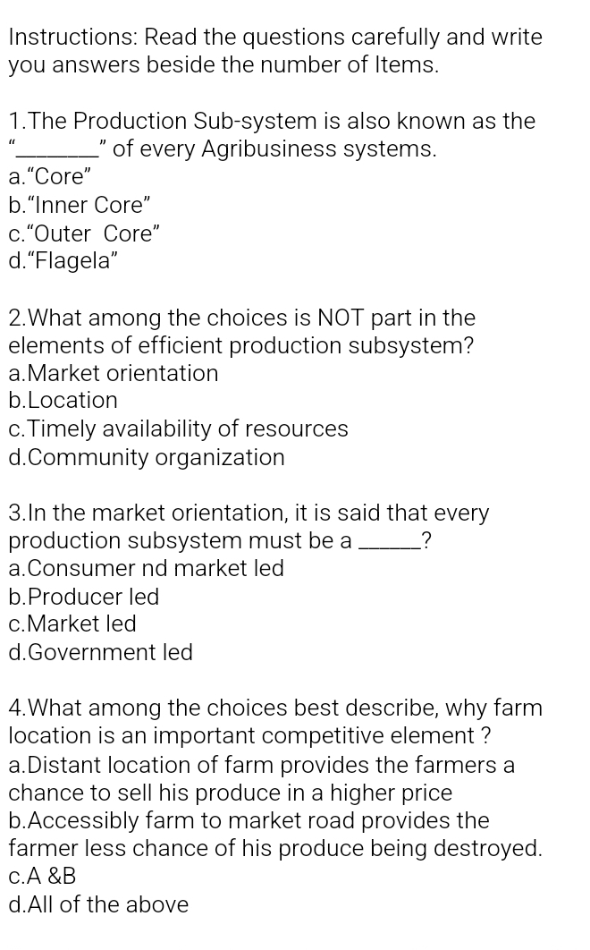 Instructions: Read the questions carefully and write
you answers beside the number of Items.
1.The Production Sub-system is also known as the
_” of every Agribusiness systems.
a.“Core”
b.“Inner Core”
c.“Outer Core”
d.“Flagela”
2.What among the choices is NOT part in the
elements of efficient production subsystem?
a.Market orientation
b.Location
c.Timely availability of resources
d.Community organization
3.In the market orientation, it is said that every
production subsystem must be a _?
a.Consumer nd market led
b.Producer led
c.Market led
d.Government led
4.What among the choices best describe, why farm
location is an important competitive element ?
a.Distant location of farm provides the farmers a
chance to sell his produce in a higher price
b.Accessibly farm to market road provides the
farmer less chance of his produce being destroyed.
c.A &B
d.All of the above