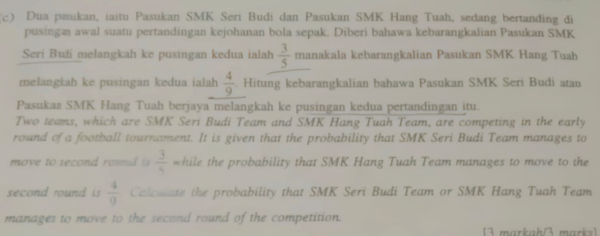 Dua pæukan, iaitu Pasukan SMK Serı Budi dan Pasukan SMK Hang Tuah, sedang bertanding di 
pusingan awal suatu pertandingan kejohanan bola sepak. Diberi bahawa kebarangkalian Pasukan SMK 
Seri Buši melangkah ke pusingan kedua ialah  3/5  manakala kebarangkalian Pasukan SMK Hang Tuah 
melangkah ke pusingan kedua ialah  4/9 . Hitung kebarangkalian bahawa Pasukan SMK Seri Budi atau 
Pasukaa SMK Hang Tuah berjaya melangkah ke pusingan kedua pertandingan itu. 
Two teams, which are SMK Seri Budi Team and SMK Hang Tuah Team, are competing in the early 
round of a football tournament. It is given that the probability that SMK Seri Budi Team manages to 
move to second roud i  3/4  while the probability that SMK Hang Tuah Team manages to move to the 
second round is  4/9  Colcuate the probability that SMK Seri Budi Team or SMK Hang Tuah Team 
manages to move to the second round of the competition. 
3 markahß marks]