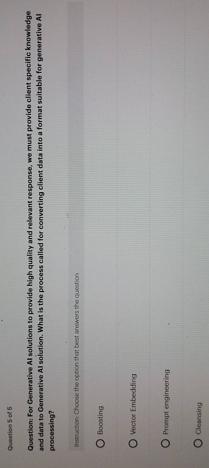 For Generative AI solutions to provide high quality and relevant response, we must provide client specific knowledge
and data to Generative AI solution. What is the process called for converting client data into a format suitable for generative Al
processing?
Instruction: Choose the option that best answers the question
Boosting
Vector Embedding
Prompt engineering
Cleansing