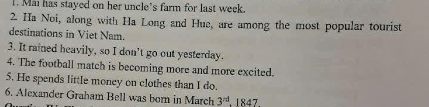 Mai has stayed on her uncle's farm for last week. 
2. Ha Noi, along with Ha Long and Hue, are among the most popular tourist 
destinations in Viet Nam. 
3. It rained heavily, so I don’t go out yesterday. 
4. The football match is becoming more and more excited. 
5. He spends little money on clothes than I do. 
6. Alexander Graham Bell was born in March 3^(rd) , 1847.