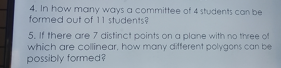 In how many ways a committee of 4 students can be 
formed out of 11 students? 
5. If there are 7 distinct points on a plane with no three of 
which are collinear, how many different polygons can be 
possibly formed?