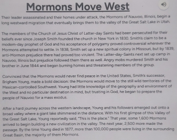 Mormons Move West 
Their leader assassinated and their homes under attack, the Mormons of Nauvoo, Illinois, begin a 
long westward migration that eventually brings them to the valley of the Great Salt Lake in Utah. 
The members of the Church of Jesus Christ of Latter-day Saints had been persecuted for their 
beliefs ever since Joseph Smith founded the church in New York in 1830. Smith's claim to be a 
modem-day prophet of God and his acceptance of polygamy proved controversial wherever the 
Mormons attempted to settle. In 1838, Smith set up a new spiritual colony in Missouri, but by 1839, 
anti-Mormon prejudice there had proved too virulent. The Latter-day-Saints next set up camp in 
Nauvoo, Illinois but prejudice followed them there as well. Angry mobs murdered Smith and his 
brother in June 1844 and began burning homes and threatening members of the group. 
Convinced that the Mormons would never find peace in the United States, Smith's successor, 
Brigham Young, made a bold decision: the Mormons would move to the still wild territories of the 
Mexican-controlled Southwest. Young had little knowledge of the geography and environment of 
the West and no particular destination in mind, but trusting in God, he began to prepare the 
people of Nauvoo for a mass exodus. 
After a hard journey across the western landscape, Young and his followers emerged out onto a 
broad valley where a giant lake shimmered in the distance. With his first glimpse of this Valley of 
the Great Salt Lake, Young reportedly said, "This is the place." That year, some 1,600 Mormons 
arrived to begin building a new civilization in the valley. The next year, 2,500 more made the 
passage. By the time Young died in 1877, more than 100,000 people were living in the surrounding 
Great Basin, the majority of them Mormons.