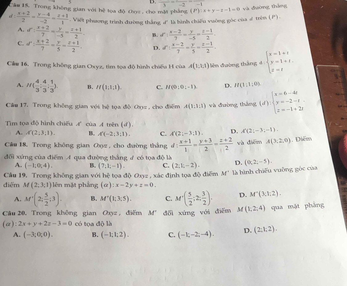 5
D. frac 3=frac -2=frac -1
Câu 15. Trong không gian với hệ tọa độ Oxyz , cho mặt phẳng (P): x+y-z-1=0 và đường thắng
d :  (x+2)/2 = (y-4)/-2 = (z+1)/1 . Viết phương trình đường thẳng d' là hình chiếu vuông góc của đ trên (P).
A. d': (x+2)/7 = y/-5 = (z+1)/2 .
B. d': (x-2)/7 = y/-5 = (z-1)/2 .
C. d': (x+2)/7 = y/5 = (z+1)/2 .
D. d': (x-2)/7 = y/5 = (z-1)/2 .
Câu 16. Trong không gian Oxyz, tìm tọa độ hình chiếu H của A(1;1;1) lên đường thắng d:beginarrayl x=1+t y=1+t. z=tendarray.
A. H( 4/3 ; 4/3 ; 1/3 ). B. H(1;1;1). C. H(0;0;-1). D. H(1;1;0).
Câu 17. Trong không gian với hệ tọa độ Oxyz , cho điểm A(1;1;1) và đường thắng (d):beginarrayl x=6-4t y=-2-t z=-1+2tendarray.
Tìm tọa độ hình chiếu A' của A trên (d).
A. A'(2;3;1). B. A'(-2;3;1). C. A'(2;-3;1). D. A'(2;-3;-1).
Câu 18. Trong không gian Oxyz , cho đường thắng d :  (x+1)/1 = (y+3)/2 = (z+2)/2  và điểm A(3;2;0). Điểm
đối xứng của điểm A qua đường thắng đ có tọa độ là
A. (-1;0;4). B. (7;1;-1). C. (2;1;-2).
D. (0;2;-5).
Câu 19. Trong không gian với hệ tọa độ Oxyz , xác định tọa độ điểm M' là hình chiếu vuông góc của
điểm M(2;3;1) * lên mặt phẳng (α): x-2y+z=0.
A. M'(2; 5/2 ;3). B. M'(1;3;5). C. M'( 5/2 ;2; 3/2 ). D. M'(3;1;2).
Câu 20. Trong không gian Oxyz , điểm M' đối xứng với điểm M(1;2;4) qua mặt phẳng
(α): 2x+y+2z-3=0 có tọa độ là
A. (-3;0;0). B. (-1;1;2). C. (-1;-2;-4). D. (2;1;2).