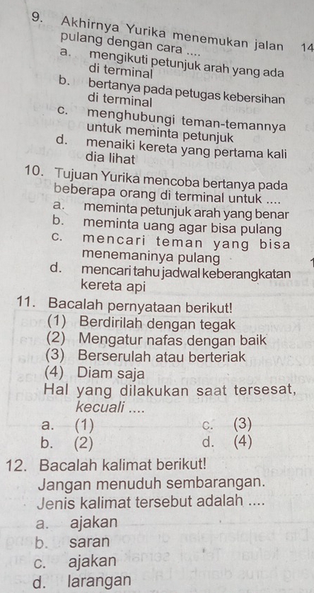 Akhirnya Yurika menemukan jalan 14
pulang dengan cara ....
a mengikuti petunjuk arah yang ada
di terminal
b. bertanya pada petugas kebersihan
di terminal
c. menghubungi teman-temannya
untuk meminta petunjuk
d. menaiki kereta yang pertama kali
dia lihat
10. Tujuan Yurika mencoba bertanya pada
beberapa orang di terminal untuk ....
a. meminta petunjuk arah yang benar
b. meminta uang agar bisa pulang
c. mencari teman yang bisa
menemaninya pulang
d. mencari tahu jadwal keberangkatan
kereta api
11. Bacalah pernyataan berikut!
(1) Berdirilah dengan tegak
(2) Mengatur nafas dengan baik
(3) Berserulah atau berteriak
(4) Diam saja
Hal yang dilakukan saat tersesat,
kecuali ....
a. (1) c. (3)
b. (2) d. (4)
12. Bacalah kalimat berikut!
Jangan menuduh sembarangan.
Jenis kalimat tersebut adalah ....
a. ajakan
b. saran
c. ajakan
d. larangan