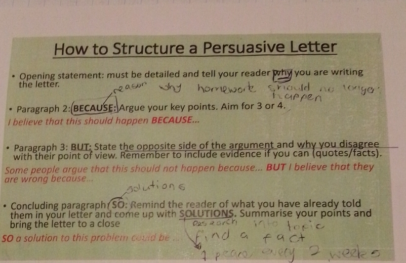 How to Structure a Persuasive Letter 
Opening statement: must be detailed and tell your reader why you are writing 
the letter. 
Paragraph 2: BECAUSE: Argue your key points. Aim for 3 or 4. 
I believe that this should happen BECAUSE... 
Paragraph 3: BUT: State the opposite side of the argument and why you disagree 
with their point of view. Remember to include evidence if you can (quotes/facts). 
Some people argue that this should not happen because... BUT I believe that they 
are wrong because... 
Concluding paragraph sqrt(SO) : Remind the reader of what you have already told 
them in your letter and come up with SOLUTIONS. Summarise your points and 
bring the letter to a close 
SO a solution to this problem could be