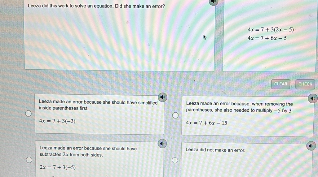 Leeza did this work to solve an equation. Did she make an error?
4x=7+3(2x-5)
4x=7+6x-5
CLEAR CHECK
Leeza made an error because she should have simplified Leeza made an error because, when removing the
inside parentheses first. parentheses, she also needed to multiply —5 by 3.
4x=7+3(-3)
4x=7+6x-15
Leeza made an error because she should have Leeza did not make an error.
subtracted 2x from both sides.
2x=7+3(-5)