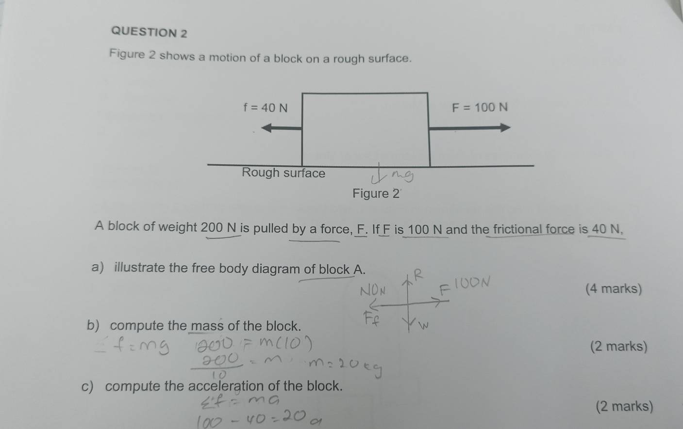 Figure 2 shows a motion of a block on a rough surface.
A block of weight 200 N is pulled by a force, F. If F is 100 N and the frictional force is 40 N,
a) illustrate the free body diagram of block A.
(4 marks)
b) compute the mass of the block.
(2 marks)
c) compute the acceleration of the block.
(2 marks)