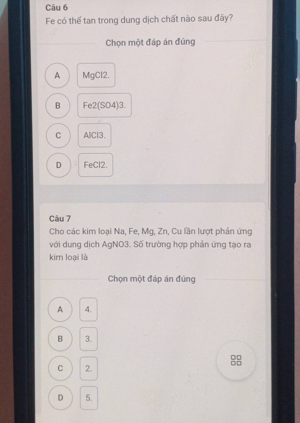 Fe có thể tan trong dung dịch chất nào sau đây?
Chọn một đáp án đúng
A MgCl2.
B Fe2 (SO4)3.
C AlCl3.
D FeCl2.
Câu 7
Cho các kim loại Na, Fe, Mg, Zn, Cu lần lượt phản ứng
với dung dịch AgNO3. Số trường hợp phản ứng tạo ra
kim loại là
Chọn một đáp án đúng
A 4.
B 3.
C 2.
D 5.