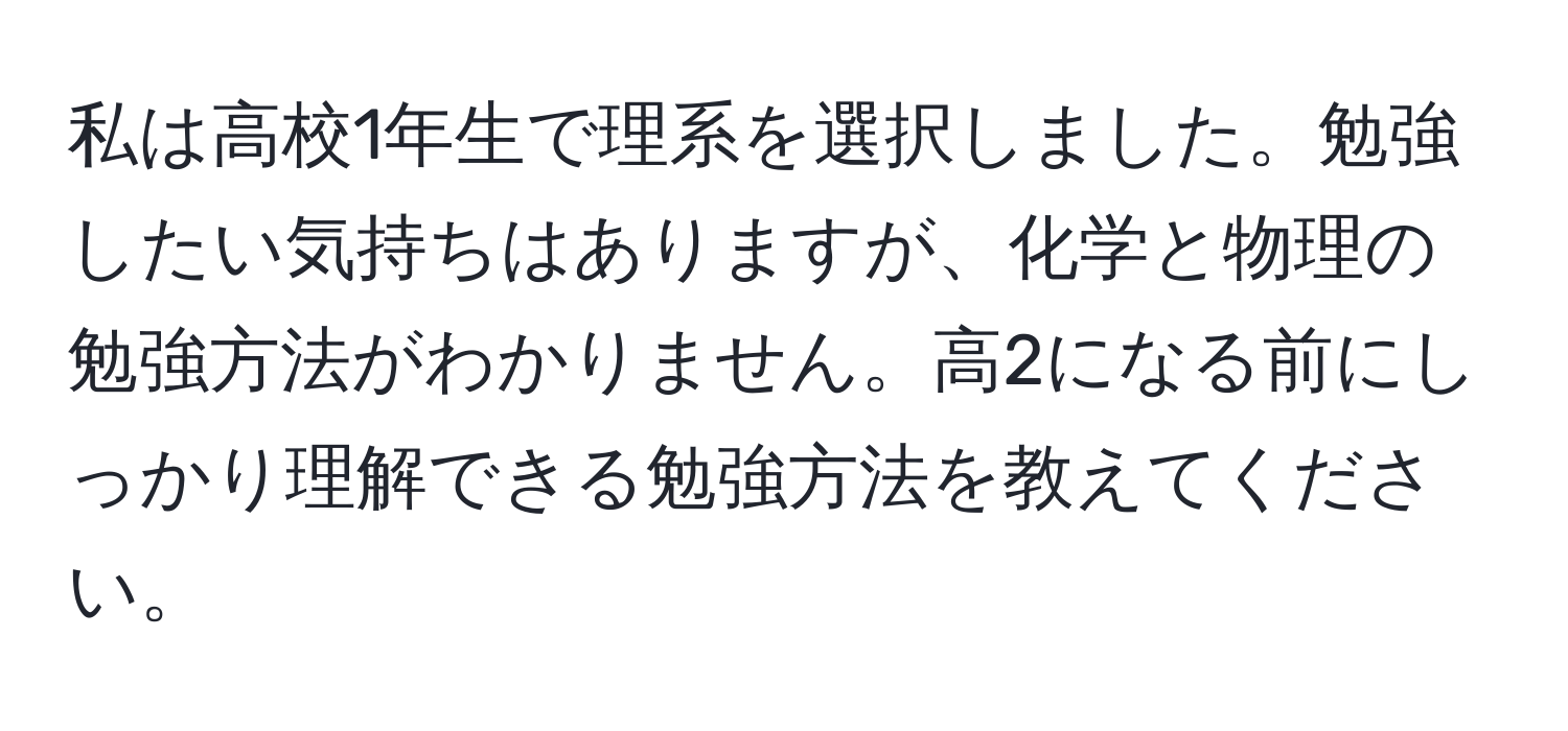 私は高校1年生で理系を選択しました。勉強したい気持ちはありますが、化学と物理の勉強方法がわかりません。高2になる前にしっかり理解できる勉強方法を教えてください。