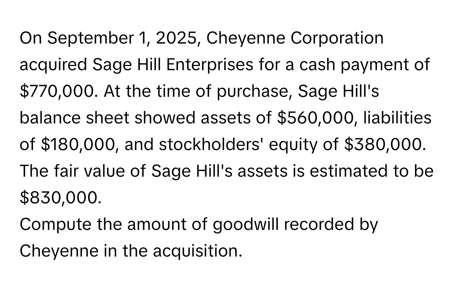 On September 1, 2025, Cheyenne Corporation acquired Sage Hill Enterprises for a cash payment of $770,000. At the time of purchase, Sage Hill's balance sheet showed assets of $560,000, liabilities of $180,000, and stockholders' equity of $380,000. The fair value of Sage Hill's assets is estimated to be $830,000.

Compute the amount of goodwill recorded by Cheyenne in the acquisition.