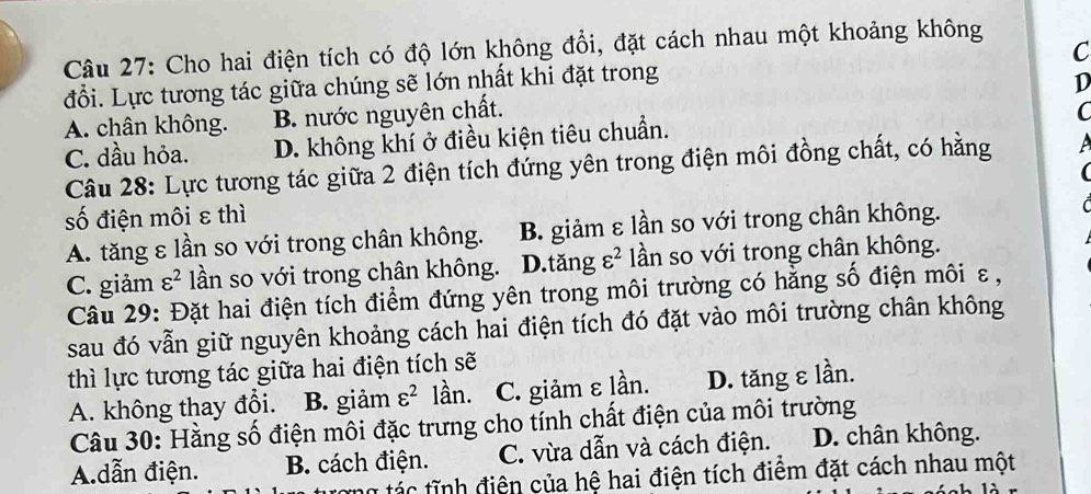 Cho hai điện tích có độ lớn không đổi, đặt cách nhau một khoảng không
đổi. Lực tương tác giữa chúng sẽ lớn nhất khi đặt trong C
A. chân không. B. nước nguyên chất. D
C
C. dầu hỏa. D. không khí ở điều kiện tiêu chuẩn.
Câu 28: Lực tương tác giữa 2 điện tích đứng yên trong điện môi đồng chất, có hằng A
số điện môi ε thì
A. tăng ε lần so với trong chân không. B. giảm ε lần so với trong chân không.
C. giảm varepsilon^2 lần so với trong chân không. D.tăng varepsilon^2 lần so với trong chân không.
Câu 29: Đặt hai điện tích điểm đứng yên trong môi trường có hằng số điện môi ε ,
sau đó vẫn giữ nguyên khoảng cách hai điện tích đó đặt vào môi trường chân không
thì lực tương tác giữa hai điện tích sẽ
A. không thay đổi. B. giảm varepsilon^2 lần. C. giảm ε lần. D. tăng ε lần.
Câu 30: Hằng số điện môi đặc trưng cho tính chất điện của môi trường
A.dẫn điện. B. cách điện. C. vừa dẫn và cách điện. D. chân không.
ng tác tĩnh điện của hệ hai điện tích điểm đặt cách nhau một