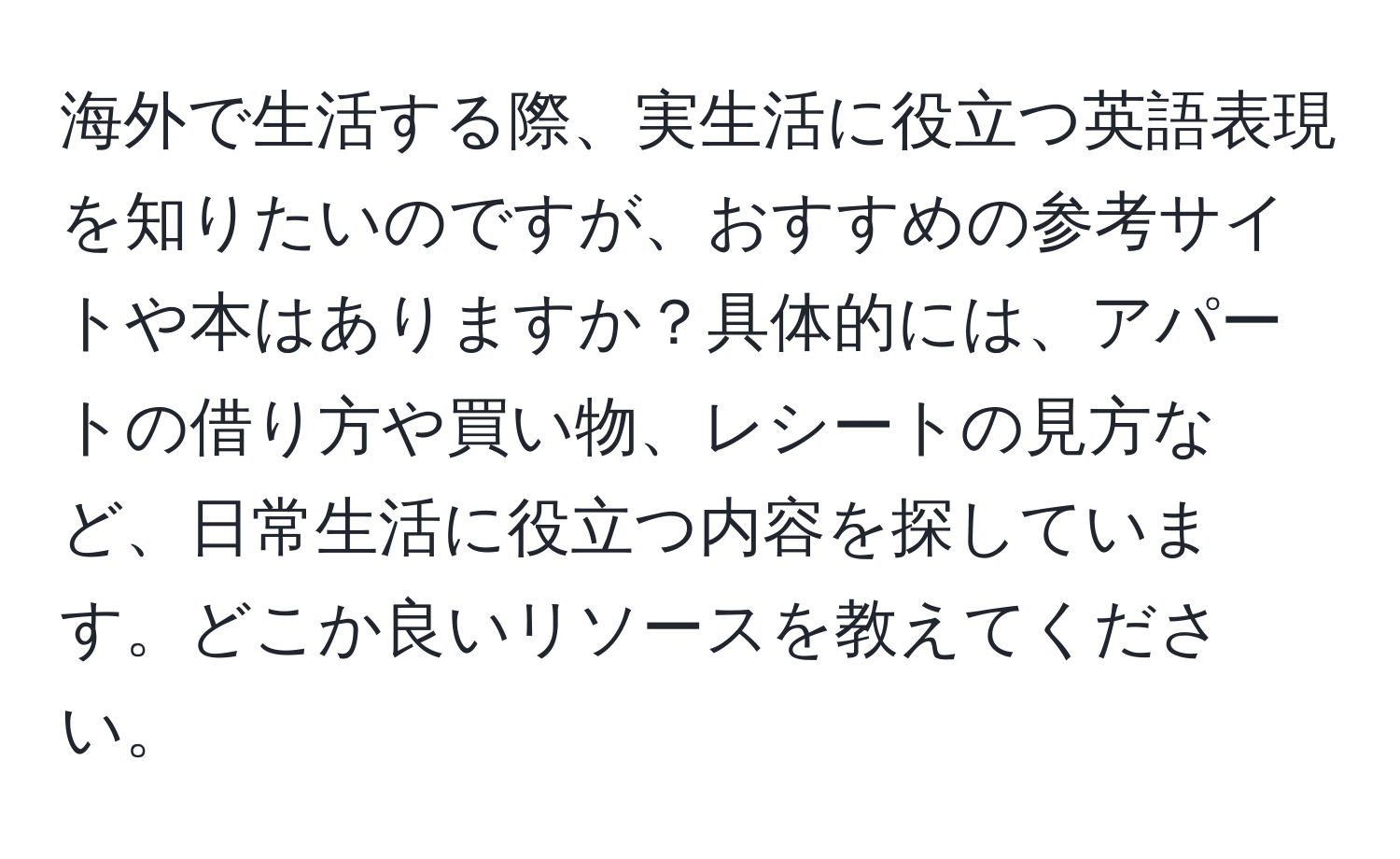 海外で生活する際、実生活に役立つ英語表現を知りたいのですが、おすすめの参考サイトや本はありますか？具体的には、アパートの借り方や買い物、レシートの見方など、日常生活に役立つ内容を探しています。どこか良いリソースを教えてください。