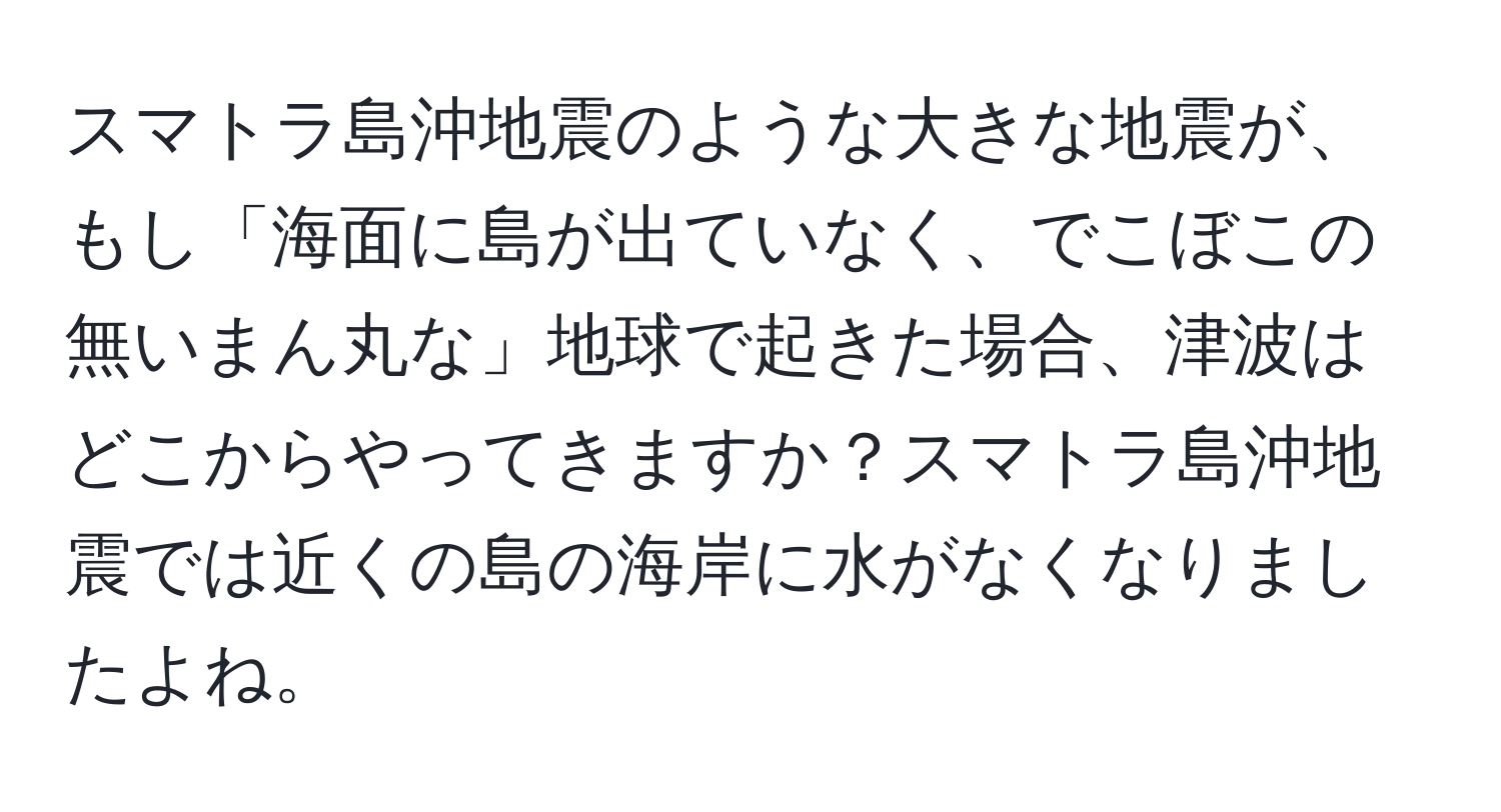 スマトラ島沖地震のような大きな地震が、もし「海面に島が出ていなく、でこぼこの無いまん丸な」地球で起きた場合、津波はどこからやってきますか？スマトラ島沖地震では近くの島の海岸に水がなくなりましたよね。