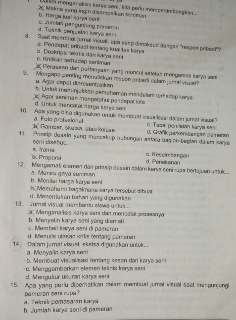 Dalam menganalisis karya seni, kita perlu mempertimbangkan...
Makna yang ingin disampaikan seniman
b. Harga jual karya seni
c. Jumlah pengunjung pameran
d. Teknik penjualan karya seni
8. Saat membuat jurnal visual, apa yang dimaksud dengan "respon pribadi"?
a. Pendapat pribadi tentang kualitas karya
b. Deskripsi teknis dari karya seni
c. Kritikan terhadap seniman
d Perasaan dan pertanyaan yang muncul setelah mengamati karya seni
9. Mengapa penting menuliskan respon pribadi dalam jurnal visual?
a. Agar dapat dipresentasikan
b. Untuk menunjukkan pemahaman mendalam terhadap karya
Agar seniman mengetahui pendapat kita
d. Untuk mencatat harga karya seni
10. Apa yang bisa digunakan untuk membuat visualisasi dalam jurnal visual?
a. Foto profesional c. Tabel penilaian karya seni
b Gambar, sketsa, atau kolase d. Grafik perkembangan pameran
11. Prinsip desain yang mencakup hubungan antara bagian-bagian dalam karya
seni disebut...
a. Irama c. Keseimbangan
Proporsi d. Penekanan
12. Mengamati elemen dan prinsip desain dalam karya seni rupa bertujuan untuk...
a. Meniru gaya seniman
b. Menilai harga karya seni
Memahami bagaimana karya tersebut dibuat
d. Menentukan bahan yang digunakan
13. Jurnal visual membantu siswa untuk...
a. Menganalisis karya seni dan mencatat prosesnya
b. Menyalin karya seni yang diamati
c. Membeli karya seni di pameran
d. Menulis ulasan kritis tentang pameran
14. Dalam jurnal visual, sketsa digunakan untuk...
a. Menyalin karya seni
-b. Membuat visualisasi tentang kesan dari karya seni
-c. Menggambarkan elemen teknis karya seni
d. Mengukur ukuran karya seni
15. Apa yang perlu diperhatikan dalam membuat jurnal visual saat mengunjungi
pameran seni rupa?
a. Teknik pemasaran karya
b. Jumlah karya seni di pameran