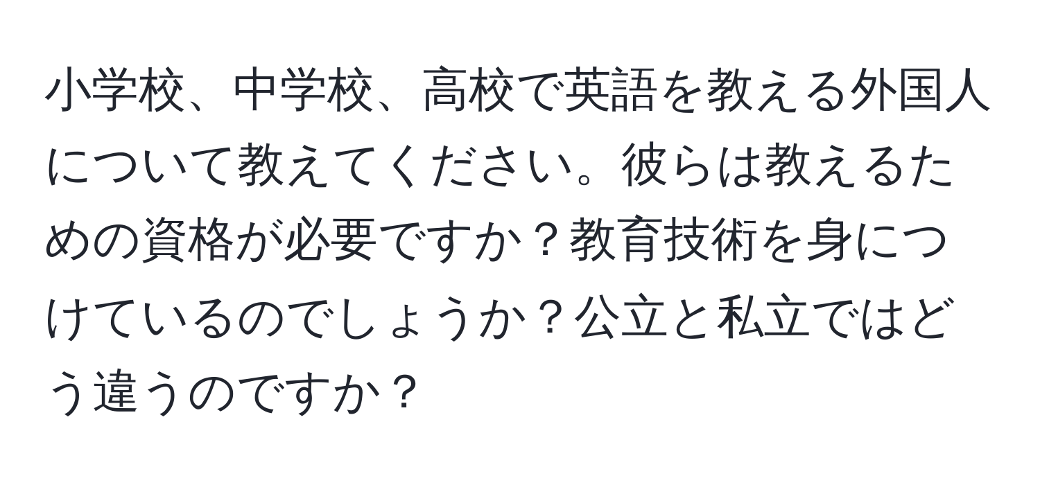 小学校、中学校、高校で英語を教える外国人について教えてください。彼らは教えるための資格が必要ですか？教育技術を身につけているのでしょうか？公立と私立ではどう違うのですか？