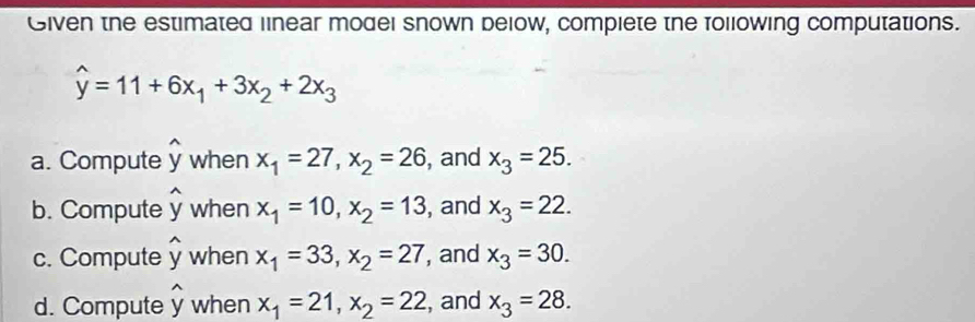 Given the estimated linear model snown below, compiete the following computations.
widehat y=11+6x_1+3x_2+2x_3
a. Compute widehat y when x_1=27, x_2=26 , and x_3=25. 
b. Compute widehat y when x_1=10, x_2=13 , and x_3=22. 
c. Compute widehat y when x_1=33, x_2=27 , and x_3=30. 
d. Compute hat y when x_1=21, x_2=22 , and x_3=28.