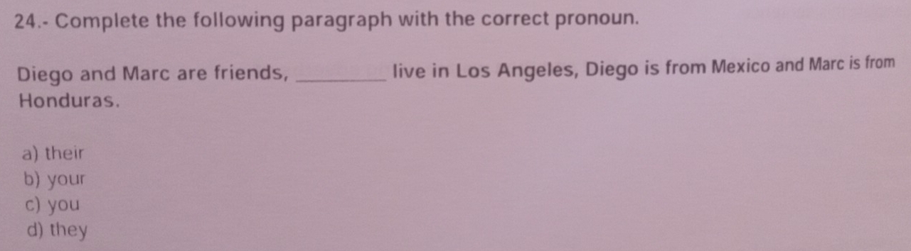 24.- Complete the following paragraph with the correct pronoun.
Diego and Marc are friends, _live in Los Angeles, Diego is from Mexico and Marc is from
Honduras.
a) their
b) your
c) you
d) they