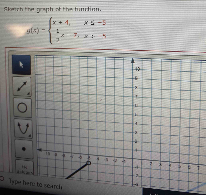 Sketch the graph of the function.
g(x)=beginarrayl x+4,x≤ -5  1/2 x-7,x>-5endarray.
4
7
Solution 
Type