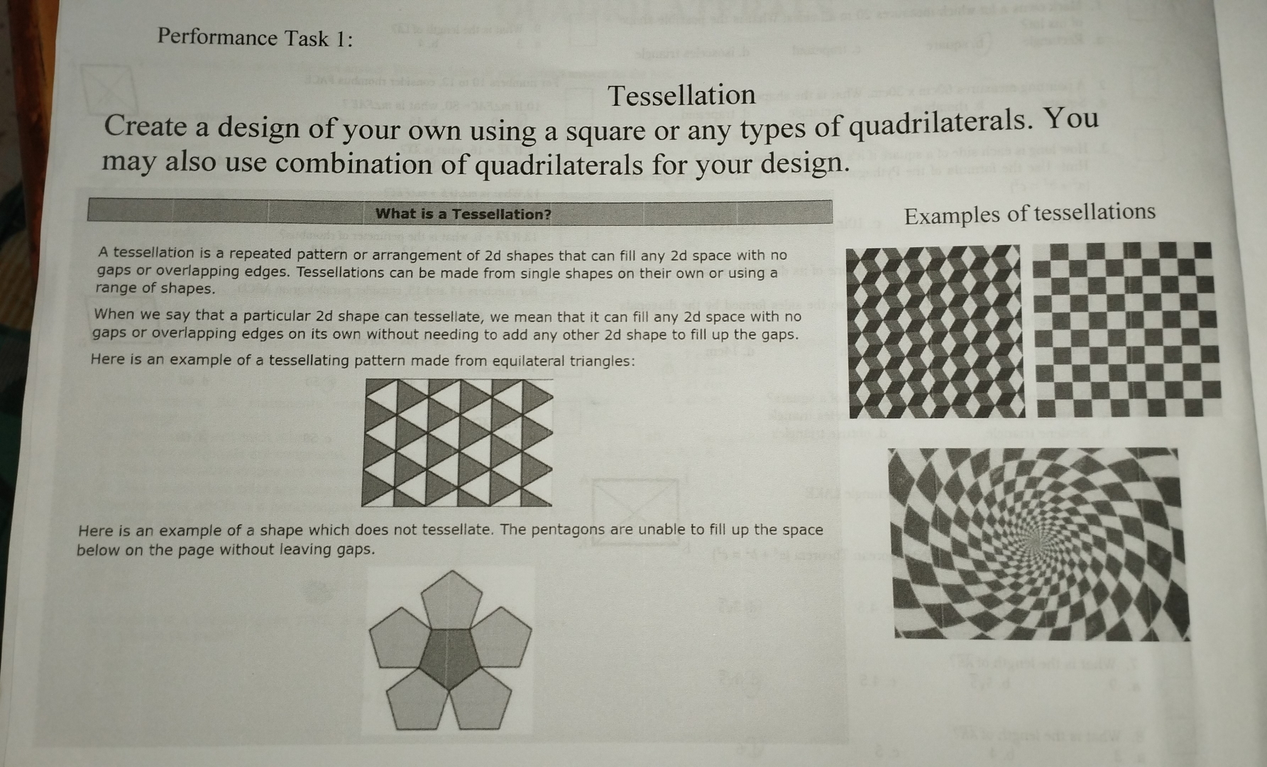 Performance Task 1: 
Tessellation 
Create a design of your own using a square or any types of quadrilaterals. You 
may also use combination of quadrilaterals for your design. 
What is a Tessellation? Examples of tessellations 
A tessellation is a repeated pattern or arrangement of 2d shapes that can fill any 2d space with no 
gaps or overlapping edges. Tessellations can be made from single shapes on their own or using a 
range of shapes. 
When we say that a particular 2d shape can tessellate, we mean that it can fill any 2d space with no 
gaps or overlapping edges on its own without needing to add any other 2d shape to fill up the gaps. 
Here is an example of a tessellating pattern made from equilateral triangles: 
Here is an example of a shape which does not tessellate. The pentagons are unable to fill up the space 
below on the page without leaving gaps.