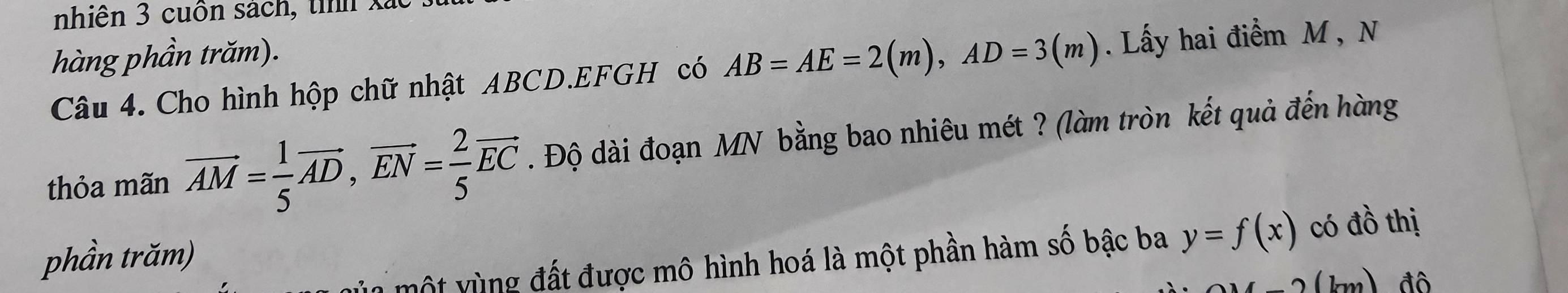 nhiên 3 cuốn sach, tìh xã 
hàng phần trăm). 
Câu 4. Cho hình hộp chữ nhật ABCD.EFGH có AB=AE=2(m), AD=3(m). Lấy hai điểm M , N 
thỏa mãn vector AM= 1/5 vector AD, vector EN= 2/5 vector EC. Độ dài đoạn MN bằng bao nhiêu mét ? (làm tròn kết quả đến hàng 
phần trăm) có đồ thị 
vột vùng đất được mô hình hoá là một phần hàm số bậc ba y=f(x)
(km) đô