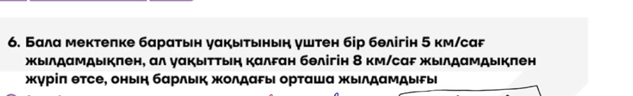 Бала мектепке баратьн уакытьньн уштен бір бθлігін 5 км/саF 
жыιлдαмдыкπен, αл γαкыΙττыη κалFан бθлігін 8 км/саF жылдαмдыкπен 
жγрίπ θтсе, оньη барльк жолдаρыι орταшα жылдамдыы