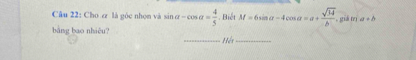 Cho & là góc nhọn và sin alpha -cos alpha = 4/5 . Biết M=6sin alpha -4cos alpha =a+ sqrt(34)/b  , giá trị a+b
bằng bao nhiêu? 
Hết