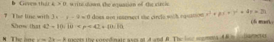 Given that k>0. write down the equation of the circle 
7 The line with 3x-y-9=0 does not intersect the circle with equation x^2+px+y^2+4y=20
Show that 42-10sqrt(10) (f mark, 
8 The loe y=2x-8 meers the coordinate axes at A and B. The lise segment ABm e bameter