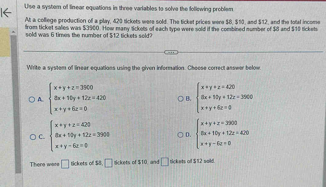 Use a system of linear equations in three variables to solve the following problem.
At a college production of a play, 420 tickets were sold. The ticket prices were $8, $10, and $12, and the total income
from ticket sales was $3900. How many tickets of each type were sold if the combined number of $8 and $10 tickets
sold was 6 times the number of $12 tickets sold?
Write a system of linear equations using the given information. Choose correct answer below.
A. beginarrayl x+y+z=3900 6x+10y+12z=420 x+y+6z=0endarray. beginarrayl x+y+z=420 8x+10y+12z=3900 x+y+6z=0endarray.
B.
C. beginarrayl x+y+z=420 6x+10y+12z=3900 x+y-6z=0endarray. beginarrayl x+y+z=3900 8x+10y+12z=420 x+y-6z=0endarray.
D.
There were □ tickets of $8, □ tickets of $10, and □ tickets of $12 sold.