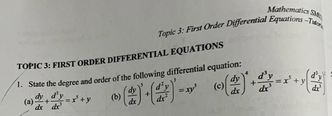 Mathematics SM
Topic 3: First Order Differential Equations -Tutor
TOPIC 3: FIRST ORDER DIFFERENTIAL EQUATIONS
1. State the degree and order of the following differential equation:
(a)  dy/dx + d^3y/dx^3 =x^5+y (b) ( dy/dx )^5+( d^2y/dx^2 )^3=xy^3 (c) ( dy/dx )^4+ d^3y/dx^3 =x^5+y( d^3y/dx^3 )^2