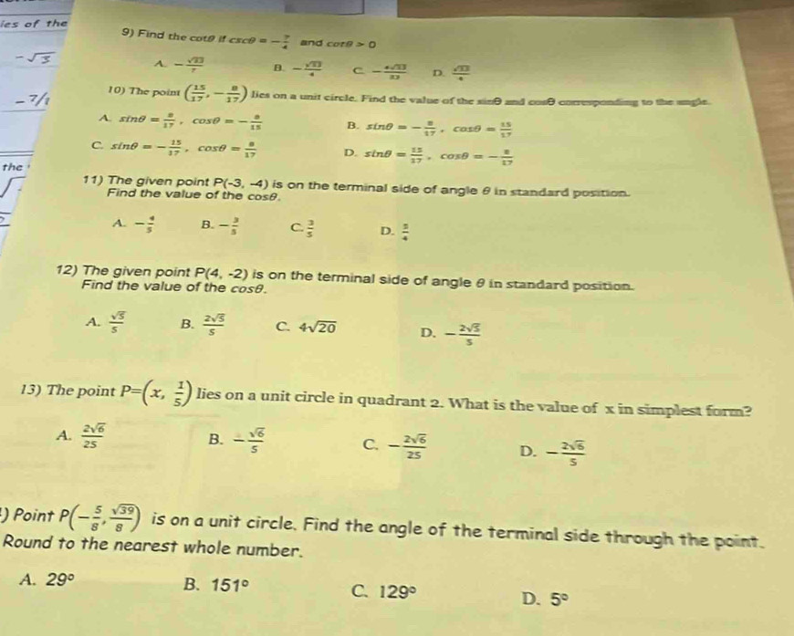 ies of the
9) Find the cotθ if csc θ =- 7/4  and cot θ >0
-sqrt(3)
A. - sqrt(23)/7  B. - sqrt(13)/4  C - 4sqrt(13)/13  D.  sqrt(13)/4 
10) The point ( 15/17 ,- 8/17 ) lies on a unit circle. Find the value of the sinθ and cosθ corresponding to the angle.
A sin θ = 8/17 ,cos θ =- 8/15  B. sin θ =- 8/17 ,cos θ = 15/17 
C. sin θ =- 15/17 ,cos θ = 8/17  D. sin θ = 15/17 ,cos θ =- 8/17 
the 
11) The given point P(-3,-4) is on the terminal side of angle θ in standard position.
Find the value of the cosθ
A. - 4/5  B. - 3/5  C.  3/5  D.  3/4 
12) The given point P(4,-2) is on the terminal side of angle θ in standard position.
Find the value of the cosθ.
A.  sqrt(5)/5  B.  2sqrt(5)/5  C. 4sqrt(20) D. - 2sqrt(5)/5 
13) The point P=(x, 1/5 ) lies on a unit circle in quadrant 2. What is the value of x in simplest form?
A.  2sqrt(6)/25  B. - sqrt(6)/5  C. - 2sqrt(6)/25  D. - 2sqrt(6)/5 
) Point P(- 5/8 , sqrt(39)/8 ) is on a unit circle. Find the angle of the terminal side through the point.
Round to the nearest whole number.
A. 29° B. 151°
C. 129° D. 5°