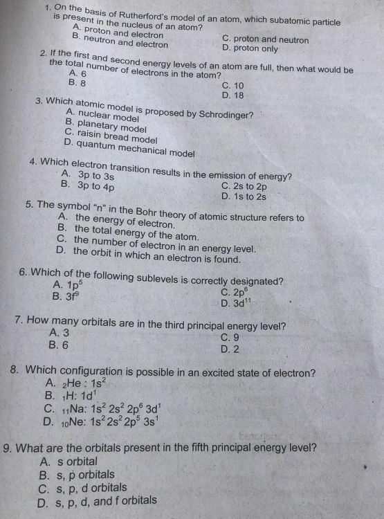 On the basis of Rutherford's model of an atom, which subatomic particle
is present in the nucleus of an atom?
A. proton and electron C. proton and neutron
B. neutron and electron
D. proton only
2. If the first and second energy levels of an atom are full, then what would be
the total number of electrons in the atom?
A. 6
B. 8 C. 10
D. 18
3. Which atomic model is proposed by Schrodinger?
A. nuclear model
B. planetary model
C. raisin bread model
D. quantum mechanical model
4. Which electron transition results in the emission of energy?
A. 3p to 3s
B. 3p to 4p
C. 2s to 2p
D. 1s to 2s
5. The symbol “ n ” in the Bohr theory of atomic structure refers to
A. the energy of electron.
B. the total energy of the atom.
C. the number of electron in an energy level.
D. the orbit in which an electron is found.
6. Which of the following sublevels is correctly designated?
A. 1p^5 C. 2p^6
B. 3f^9
D. 3d^(11)
7. How many orbitals are in the third principal energy level?
A. 3 C. 9
B. 6 D. 2
8. Which configuration is possible in an excited state of electron?
A. ₂He : 1s^2
B. ₁H: 1d^1
C. 11Na: 1s^22s^22p^63d^1
D. 10Ne : 1s^22s^22p^53s^1
9. What are the orbitals present in the fifth principal energy level?
A. s orbital
B. s, p orbitals
C. s, p, d orbitals
D. s, p, d, and f orbitals