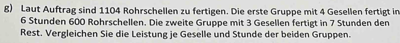 Laut Auftrag sind 1104 Rohrschellen zu fertigen. Die erste Gruppe mit 4 Gesellen fertigt in
6 Stunden 600 Rohrschellen. Die zweite Gruppe mit 3 Gesellen fertigt in 7 Stunden den 
Rest. Vergleichen Sie die Leistung je Geselle und Stunde der beiden Gruppen.