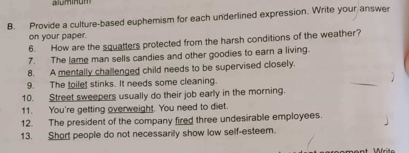 aluminum 
B. Provide a culture-based euphemism for each underlined expression. Write your answer 
on your paper. 
6. How are the squatters protected from the harsh conditions of the weather? 
7. The lame man sells candies and other goodies to earn a living. 
8. A mentally challenged child needs to be supervised closely. 
9. The toilet stinks. It needs some cleaning. _) 
10. Street sweepers usually do their job early in the morning. 
11. You're getting overweight. You need to diet. 
12. The president of the company fired three undesirable employees. 
13. Short people do not necessarily show low self-esteem. 
ment Writ