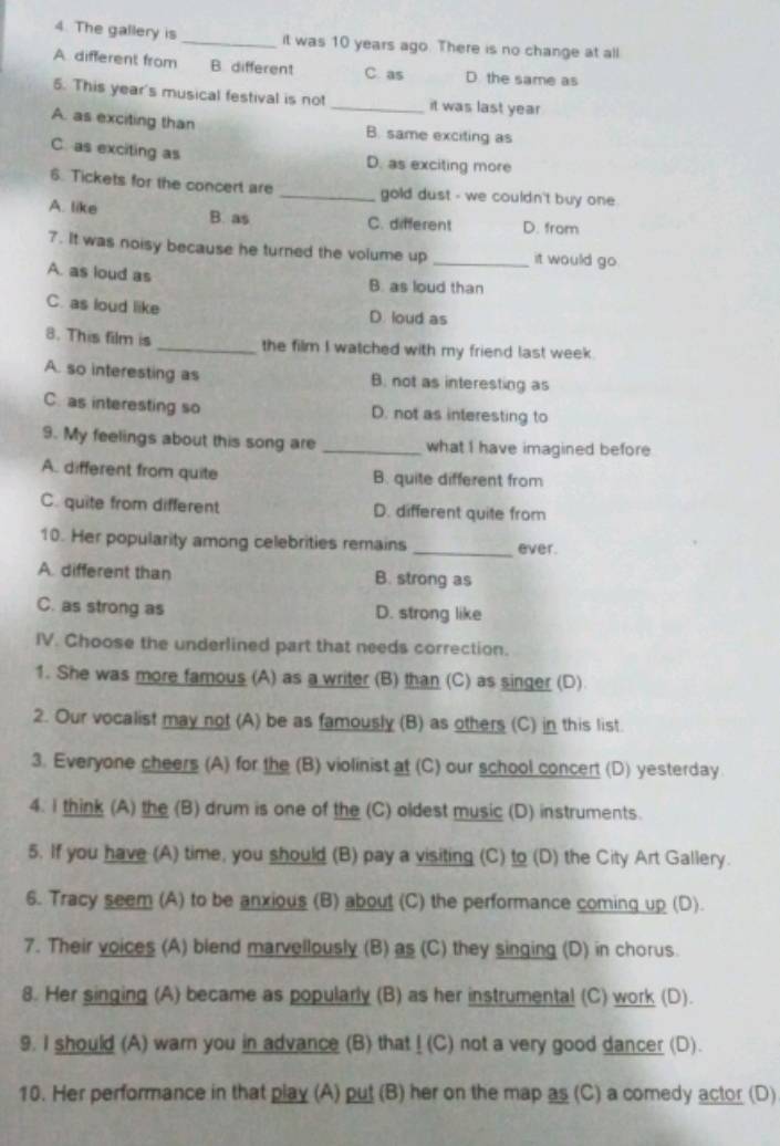 The gallery is _it was 10 years ago. There is no change at all
A different from B different C. as D the same as
5. This year's musical festival is not _it was last year
A. as exciting than B. same exciting as
C. as exciting as
D. as exciting more
6. Tickets for the concert are _gold dust - we couldn't buy one.
A. like B. as C. different D. from
7. It was noisy because he turned the volume up _it would go.
A. as loud as B. as loud than
C. as loud like D. loud as
8. This film is _the film I watched with my friend last week.
A. so interesting as B. not as interesting as
C. as interesting so D. not as interesting to
9. My feelings about this song are _what I have imagined before
A. different from quite B. quite different from
C. quite from different D. different quite from
10. Her popularity among celebrities remains _ever.
A. different than B. strong as
C. as strong as D. strong like
IV. Choose the underlined part that needs correction.
1. She was more famous (A) as a writer (B) than (C) as singer (D)
2. Our vocalist may not (A) be as famously (B) as others (C) in this list.
3. Everyone cheers (A) for the (B) violinist at (C) our school concert (D) yesterday.
4. I think (A) the (B) drum is one of the (C) oldest music (D) instruments.
5. If you have (A) time, you should (B) pay a visiting (C) to (D) the City Art Gallery.
6. Tracy seem (A) to be anxious (B) about (C) the performance coming up (D).
7. Their voices (A) blend marvellously (B) as (C) they singing (D) in chorus.
8. Her singing (A) became as popularly (B) as her instrumental (C) work (D).
9. I should (A) warn you in advance (B) that ! (C) not a very good dancer (D).
10. Her performance in that play (A) put (B) her on the map as (C) a comedy actor (D)
