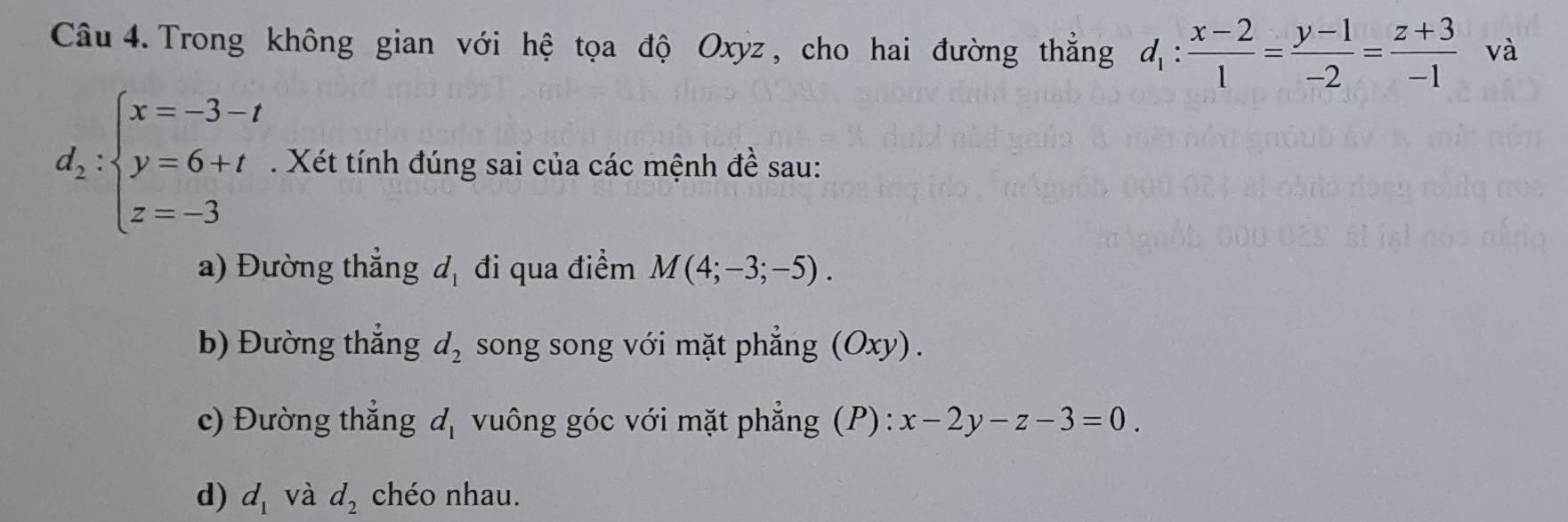 Trong không gian với hệ tọa độ Oxyz , cho hai đường thắng d_1: (x-2)/1 = (y-1)/-2 = (z+3)/-1  và
d_2:beginarrayl x=-3-t y=6+t z=-3endarray.. Xét tính đúng sai của các mệnh đề sau: 
a) Đường thẳng d_1 đi qua điểm M(4;-3;-5). 
b) Đường thắng d_2 song song với mặt phẳng (Oxy). 
c) Đường thẳng d_1 vuông góc với mặt phẳng (P): x-2y-z-3=0
d) d_1 và d_2 chéo nhau.