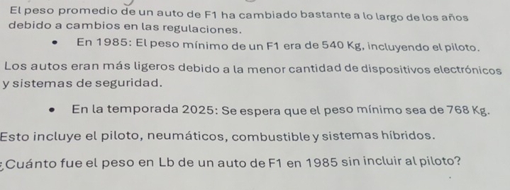 El peso promedio de un auto de F1 ha cambiado bastante a lo largo de los años 
debido a cambios en las regulaciones. 
En 1985: El peso mínimo de un F1 era de 540 Kg, incluyendo el piloto. 
Los autos eran más ligeros debido a la menor cantidad de dispositivos electrónicos 
y sistemas de seguridad. 
En la temporada 2025: Se espera que el peso mínimo sea de 768 Kg. 
Esto incluye el piloto, neumáticos, combustible y sistemas híbridos. 
Cuánto fue el peso en Lb de un auto de F1 en 1985 sin incluir al piloto?