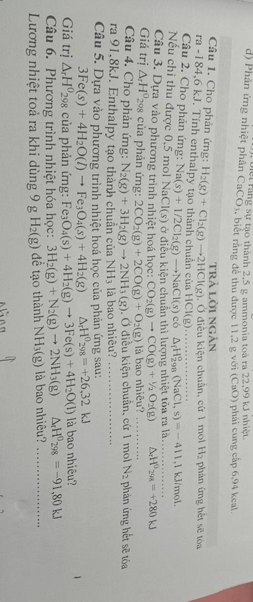 Phản ứng nhiệt phân Diei răng sự tạo thành 2,5 g ammonia toả ra 22,99 kJ nhiệt.
CaCO_3 , biết rằng đề thủ được 11,2 g với (CaO) phải cung cấp 6,94 keal.
trả lời ngán
Câu 1. Cho phản ứng: H_2(g)+Cl_2(g)to 2HCl(g). Ở điều kiện chuẩn, cứ 1 mol H_2 phản ứng hết sẽ tỏa
ra -184,6 kJ. Tính enthalpy tạo thành chuần ở cuaHCl(g)
Câu 2. Cho phản ứng: Na(s)+1/2Cl_2(g)to NaCl(s)co _ △ _fH_(298)^o(NaCl,s)=-411 ,l kJ/mol.
Nếu chỉ thu được 0,5 mol Na CI(s) ở điều kiện chuẩn thì lượng nhiệt tỏa ra là._
Câu 3. Dựa vào phương trình nhiệt hoá học: CO_2(g)to CO(g)+1/2O_2(g) △ _rH^0_298=+280kJ
Giá trị △ _rH^0 298 của phản ứng: 2CO_2(g)+2CO(g)+O_2(g) là bao nhiêu?_
Câu 4. Cho phản ứng: N_2(g)+3H_2(g)to 2NH_3(g). Ở điều kiện chuẩn, cứ 1 mol N_2 phản ứng hết sẽ tỏa
ra 91,8kJ. Enthalpy tạo thành chuẩn của NH_3 là bao nhiêu?_
Câu 5. Dựa vào phương trình nhiệt hoá học của phản ứng sau:
3Fe(s)+4H_2O(l)to Fe_3O_4(s)+4H_2(g) △ _rH^0_298=+26,32kJ
Giá trị △ _rH^0_298 của phản ứng: Fe_3O_4(s)+4H_2(g)to 3Fe(s)+4H_2O(l) là bao nhiêu?
Câu 6. Phương trình nhiệt hóa học: 3H_2(g)+N_2(g)to 2NH_3(g) △ _rH^0_298=-91,80kJ
Lương nhiệt toả ra khi dùng 9 g H_2(g) để tạo thành NH_3(g) là bao nhiêu? _