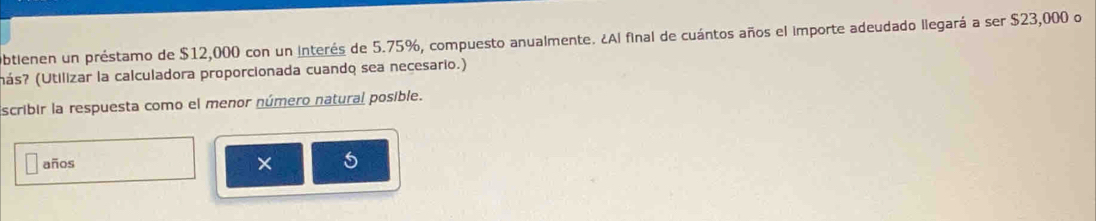 Obtienen un préstamo de $12,000 con un interés de 5.75%, compuesto anualmente. ¿Al final de cuántos años el importe adeudado llegará a ser $23,000 o 
(ás? (Utilizar la calculadora proporcionada cuando sea necesario.) 
Escribir la respuesta como el menor número natural posible. 
años × c