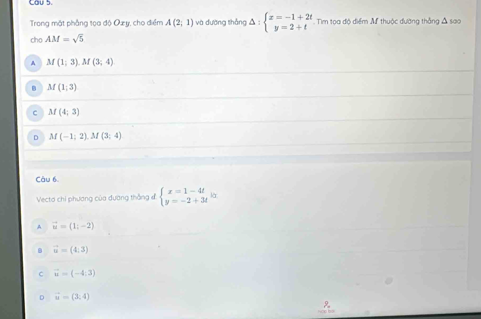 Cau 5.
Trong mặt phẳng tọa độ Oxy, cho điểm A(2;1) và đường thắng Delta :beginarrayl x=-1+2t y=2+tendarray. Tìm tọa độ điểm M thuộc đường thắng △ sao
cho AM=sqrt(5)
A M(1;3), M(3;4)
B M(1;3)
C M(4;3)
D M(-1;2), M(3;4)
Câu 6,
Vectơ chi phương của đường thẳng đ beginarrayl x=1-4t y=-2+3tendarray. là
A vector u=(1;-2)
B vector u=(4;3)
C vector u=(-4;3)
D vector u=(3;4)

Nập bài