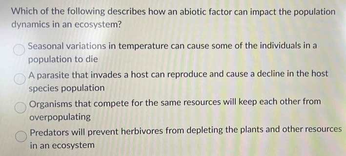 Which of the following describes how an abiotic factor can impact the population
dynamics in an ecosystem?
Seasonal variations in temperature can cause some of the individuals in a
population to die
A parasite that invades a host can reproduce and cause a decline in the host
species population
Organisms that compete for the same resources will keep each other from
overpopulating
Predators will prevent herbivores from depleting the plants and other resources
in an ecosystem