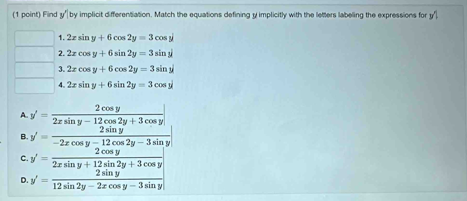 Find y'|b y implicit differentiation. Match the equations defining y implicitly with the letters labeling the expressions for y'|. 
□ 1. 2xsin y+6cos 2y=3cos y
□  2. 2xcos y+6sin 2y=3sin y
∴ △ ADF 3. 2xcos y+6cos 2y=3sin y
□  4. 2xsin y+6sin 2y=3cos y
A. y'= 2cos y/2xsin y-12cos 2y+3cos y |
B. y'= 2sin y/-2xcos y-12cos 2y-3sin y 
C. y'= 2cos y/2xsin y+12sin 2y+3cos y 
D. y'= 2sin y/12sin 2y-2xcos y-3sin y 