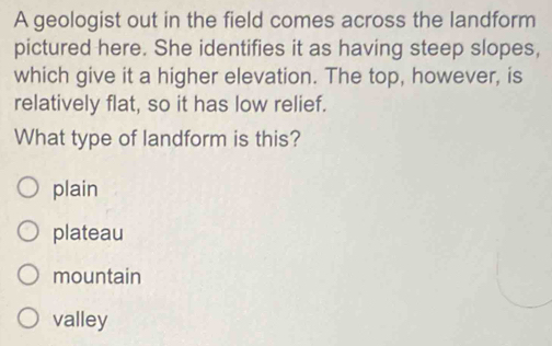 A geologist out in the field comes across the landform
pictured here. She identifies it as having steep slopes,
which give it a higher elevation. The top, however, is
relatively flat, so it has low relief.
What type of landform is this?
plain
plateau
mountain
valley