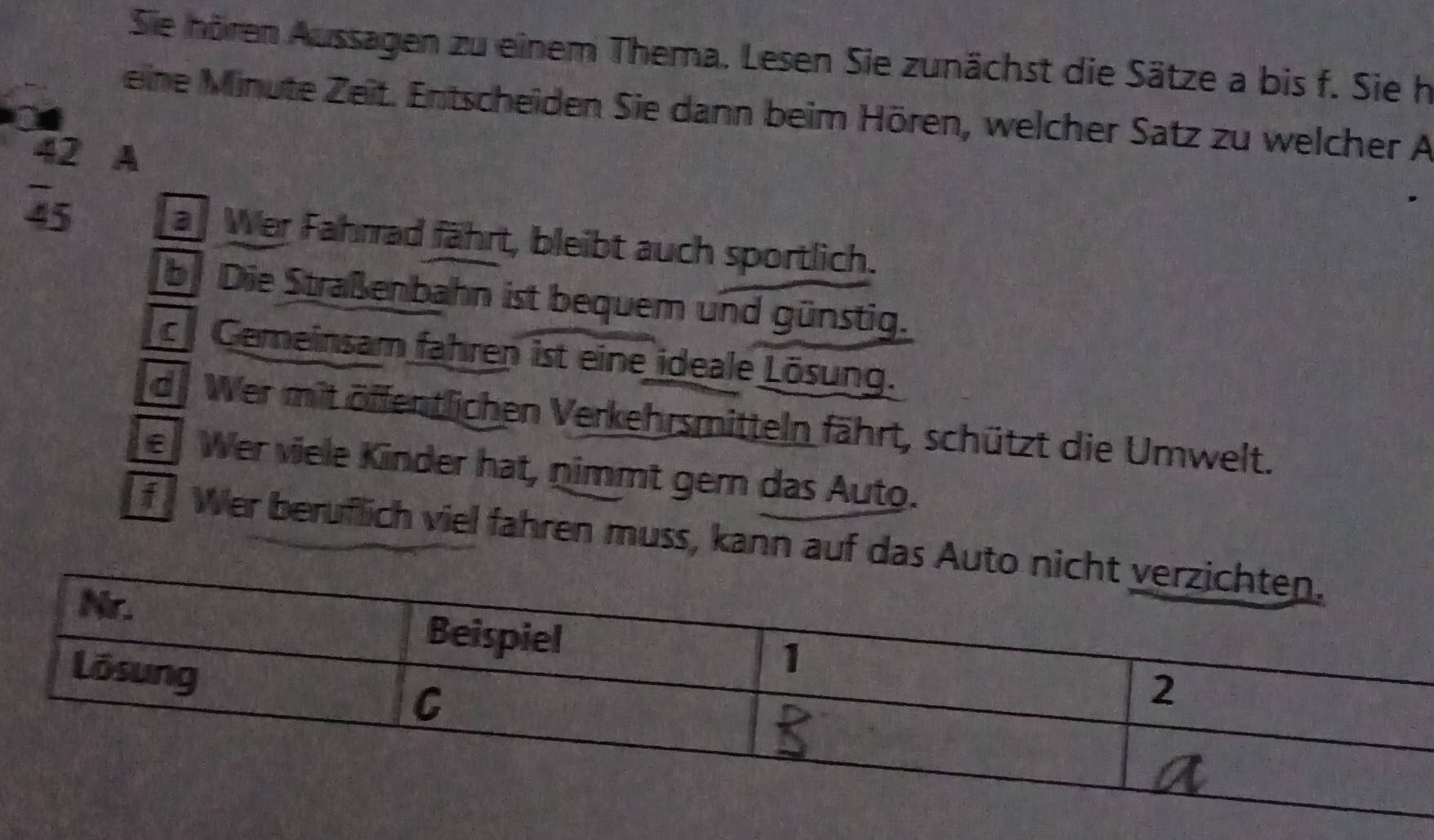 Sie nören Aussagen zu einem Thema. Lesen Sie zunächst die Sätze a bis f. Sie h
eine Minute Zeit. Entscheiden Sie dann beim Hören, welcher Satz zu welcher A
42 A
45
a Wer Fahrrad fährt, bleibt auch sportlich.
bi Die Straßenbahn ist bequem und günstig.
c Gemeinsam fahren ist eine ideale Lösung.
de Wer mit öffentlichen Verkehrsmitteln fährt, schützt die Umwelt.
e Wer viele Kinder hat, nimmt gern das Auto.
f Wer beruflich viel fahren muss, kann auf das Auto