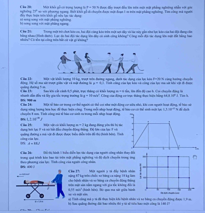 Một khổi gỗ có trọng lượng là P=50N được đầy trượt đều lên trên một mặt phẳng nghiêng nhẫn với góc
nghiêng 25° so với phương ngang. Biết khổi gỗ di chuyển được một đoạn 1 m trên mặt phẳng nghiêng. Tìm công mả người
đầy thực hiện trên khổi gỗ nếu lực tác dụng:
a) song song với mặt phẳng nghiêng.
b) song song với mặt phăng ngang.
Câu 21: Trong một trò chơi kéo co, hai đội cùng kéo trên một sợi dây và lúc này gân như lực kéo của hai đội đang cân
băng nhau (Hình dưới). Lực do hai đội tác dụng lên dây có sinh công không? Công mỗi đội tác dụng lên mặt đắt bằng bao
nhiêu? Có tổn tại công trên bắt cứ vật gì không?
Câu 22: Một vật khổi lượng 10 kg, trượt trên đường ngang, dưới tác dụng của lực kéo F=20N cùng hướng chuyển
động. Hệ số ma sát trượt giữa vật và mặt đường là mu =0,1. Tính công của lực kéo và công của lực ma sát khi vật đi được
quāng đường 5 m.
Câu 23: Sau khi cắt cánh 0,5 phút, trực thăng có khổi lượng m=6 tần, lên đến độ cao h. Coi chuyển động là
nhanh dần đều và lầy gia tốc trọng trường là g=10m/s^2 Công của động cơ trực thăng thực hiện bằng 64,8.10^4J. Tim h.
DS: 900 m
Câu 24: Một tể bảo cơ trong cơ thể người có thể coi như một động cơ siêu nhỏ, khi con người hoạt động, tế bào sử
dụng năng lượng hóa học để thực hiện công. Trong mỗi nhịp hoạt động, tế bào cơ có the^(frac 1)2 sinh một lực 1,5.10^(-12)N đề dịch
chuyển 8 nm. Tính công mà tế bào cơ sinh ra trong mỗi nhịp hoạt động.
DS: 1,2.10^(-20)J
Câu 25: Một vật có khối lượng m=2kg đang đứng yên thì bị tác
dụng bởi lực F và nó bắt đầu chuyển động thắng. Độ lớn của lực F và
quâng đường s mà vật đi được được biểu diễn trên đồ thị (hình bên). Tinh
công của lực.
DS: A=88J
Câu 26: Đồ thị hình 1 biểu diễn lực tác dụng của người công nhân thay đổi
trong quá trinh kéo bao tải trên mặt phẳng nghiêng và độ dịch chuyển trong ứng
theo phương của lực. Tính công của người công nhân.
DS: 400 J 
Câu 27: Một người y tá đầy bệnh nhân
nặng 87 kg trên chiếc xe băng ca nặng 18 kg làm
cho bệnh nhân và xe băng ca chuyển động thắng
rên mặt sản nằm ngang với gia tốc không đổi là
0.55m/s^2 (hình bên). Bỏ qua ma sát giữa bánh
e và mặt sản. 
a) Tính công mà y tả đã thực hiện khi bệnh nhân và xe băng ca chuyển động được 1,9 m.
) Sau quãng đường dài bao nhiêu thi y tá sẽ tiêu hao một công là 140 J?
-6^==