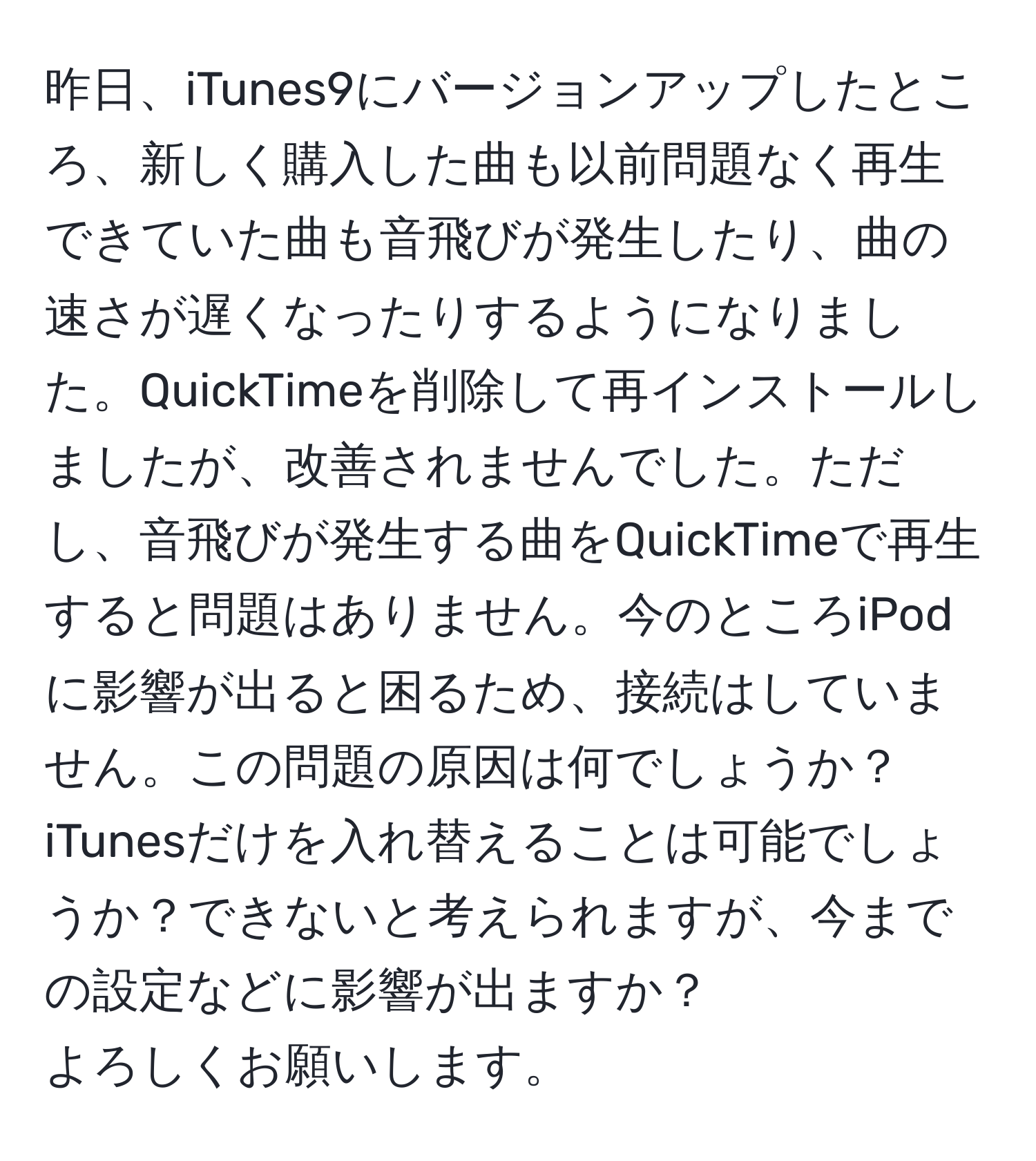 昨日、iTunes9にバージョンアップしたところ、新しく購入した曲も以前問題なく再生できていた曲も音飛びが発生したり、曲の速さが遅くなったりするようになりました。QuickTimeを削除して再インストールしましたが、改善されませんでした。ただし、音飛びが発生する曲をQuickTimeで再生すると問題はありません。今のところiPodに影響が出ると困るため、接続はしていません。この問題の原因は何でしょうか？iTunesだけを入れ替えることは可能でしょうか？できないと考えられますが、今までの設定などに影響が出ますか？  
よろしくお願いします。